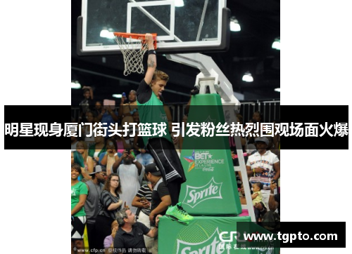 明星现身厦门街头打篮球 引发粉丝热烈围观场面火爆