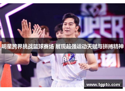 明星跨界挑战篮球赛场 展现超强运动天赋与拼搏精神