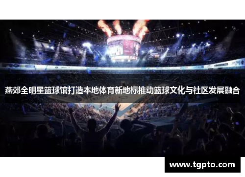 燕郊全明星篮球馆打造本地体育新地标推动篮球文化与社区发展融合