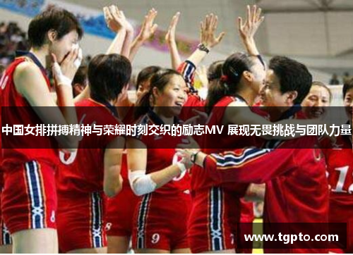 中国女排拼搏精神与荣耀时刻交织的励志MV 展现无畏挑战与团队力量