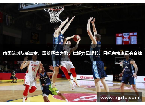 中国篮球队新篇章：重塑辉煌之路，年轻力量崛起，目标东京奥运会金牌