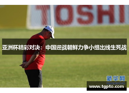 亚洲杯精彩对决：中国迎战朝鲜力争小组出线生死战