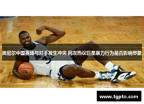 奥尼尔中国赛场与对手发生冲突 网友热议巨星暴力行为是否影响形象