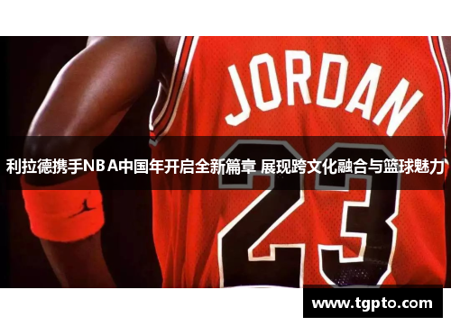 利拉德携手NBA中国年开启全新篇章 展现跨文化融合与篮球魅力