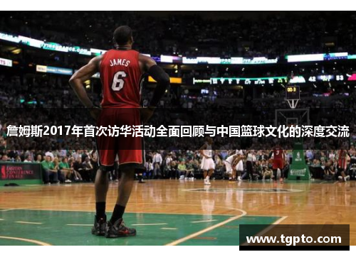詹姆斯2017年首次访华活动全面回顾与中国篮球文化的深度交流